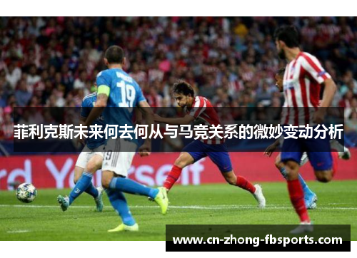 菲利克斯未来何去何从与马竞关系的微妙变动分析