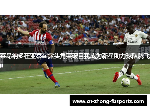 莱昂纳多在亚泰崭露头角突破自我成为新星助力球队腾飞